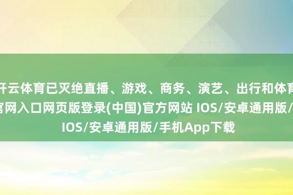 开云体育已灭绝直播、游戏、商务、演艺、出行和体育等-开运app官网入口网页版登录(中国)官方网站 IOS/安卓通用版/手机App下载