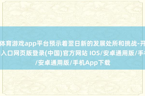 体育游戏app平台预示着翌日新的发展处所和挑战-开运app官网入口网页版登录(中国)官方网站 IOS/安卓通用版/手机App下载