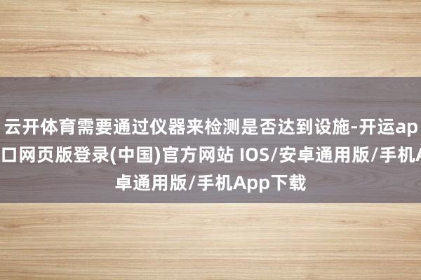 云开体育需要通过仪器来检测是否达到设施-开运app官网入口网页版登录(中国)官方网站 IOS/安卓通用版/手机App下载