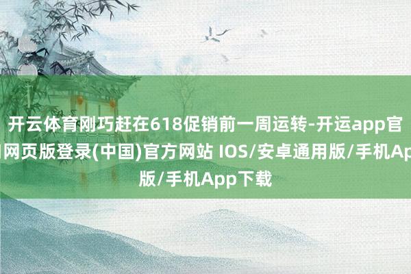 开云体育刚巧赶在618促销前一周运转-开运app官网入口网页版登录(中国)官方网站 IOS/安卓通用版/手机App下载
