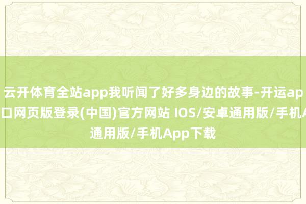 云开体育全站app我听闻了好多身边的故事-开运app官网入口网页版登录(中国)官方网站 IOS/安卓通用版/手机App下载