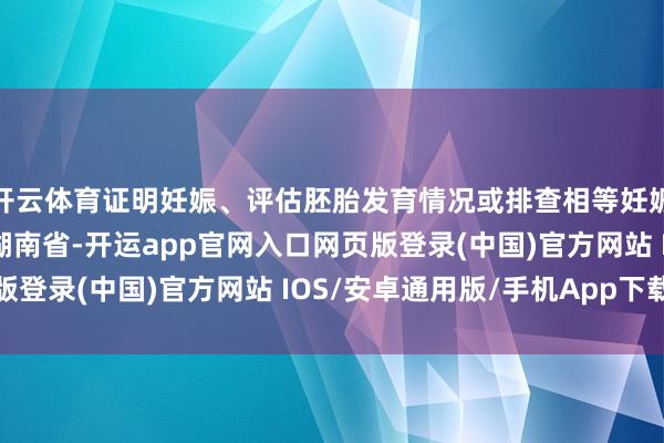 开云体育证明妊娠、评估胚胎发育情况或排查相等妊娠的进攻时代发布于：湖南省-开运app官网入口网页版登录(中国)官方网站 IOS/安卓通用版/手机App下载