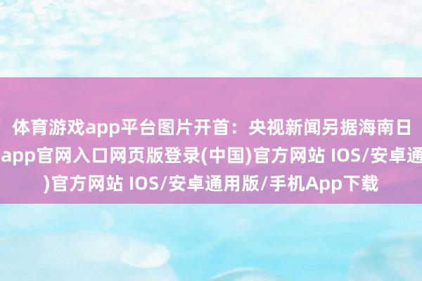 体育游戏app平台图片开首：央视新闻　　另据海南日报7月6日音尘-开运app官网入口网页版登录(中国)官方网站 IOS/安卓通用版/手机App下载