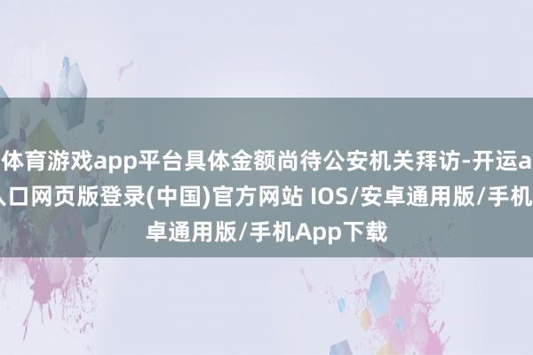 体育游戏app平台具体金额尚待公安机关拜访-开运app官网入口网页版登录(中国)官方网站 IOS/安卓通用版/手机App下载
