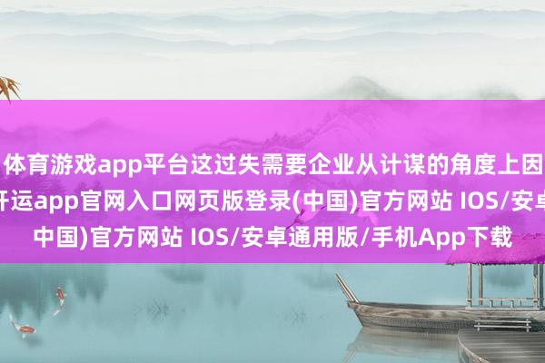 体育游戏app平台这过失需要企业从计谋的角度上因应变化并作出疗养-开运app官网入口网页版登录(中国)官方网站 IOS/安卓通用版/手机App下载