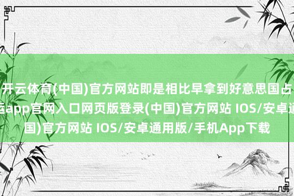 开云体育(中国)官方网站即是相比早拿到好意思国占领军披发的执照-开运app官网入口网页版登录(中国)官方网站 IOS/安卓通用版/手机App下载