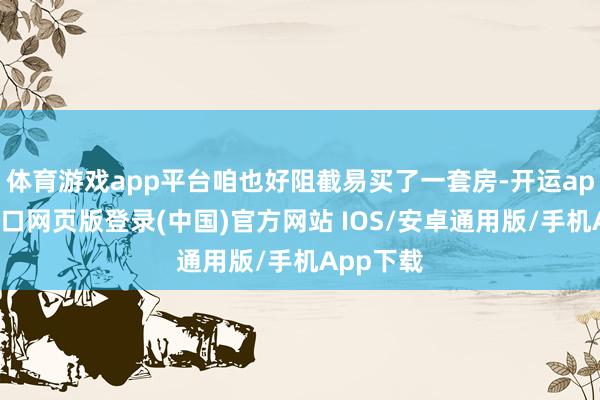 体育游戏app平台咱也好阻截易买了一套房-开运app官网入口网页版登录(中国)官方网站 IOS/安卓通用版/手机App下载