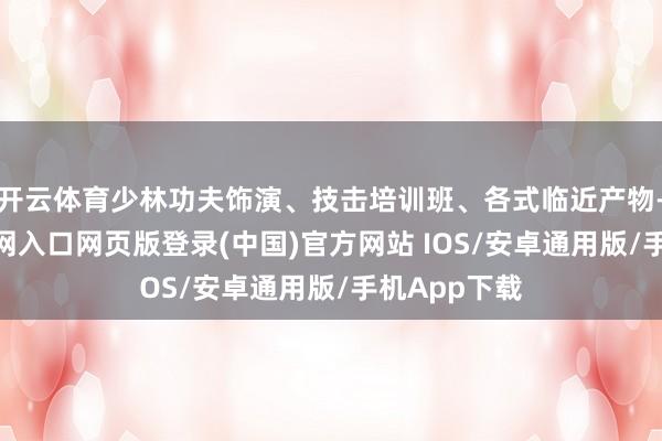 开云体育少林功夫饰演、技击培训班、各式临近产物-开运app官网入口网页版登录(中国)官方网站 IOS/安卓通用版/手机App下载