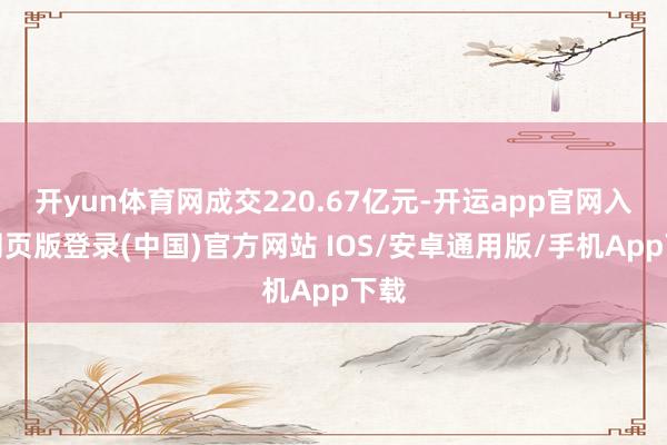 开yun体育网成交220.67亿元-开运app官网入口网页版登录(中国)官方网站 IOS/安卓通用版/手机App下载