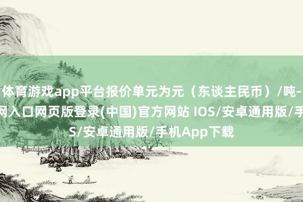 体育游戏app平台报价单元为元（东谈主民币）/吨-开运app官网入口网页版登录(中国)官方网站 IOS/安卓通用版/手机App下载