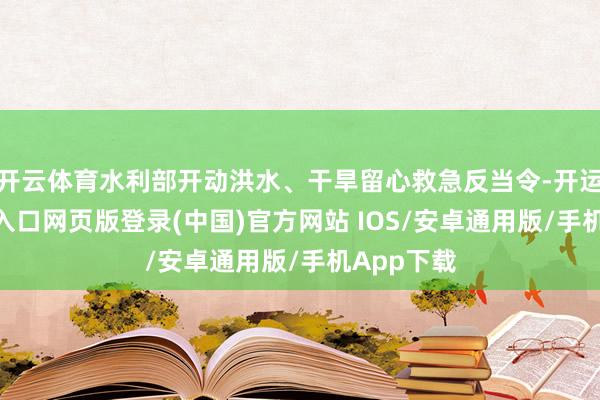 开云体育水利部开动洪水、干旱留心救急反当令-开运app官网入口网页版登录(中国)官方网站 IOS/安卓通用版/手机App下载