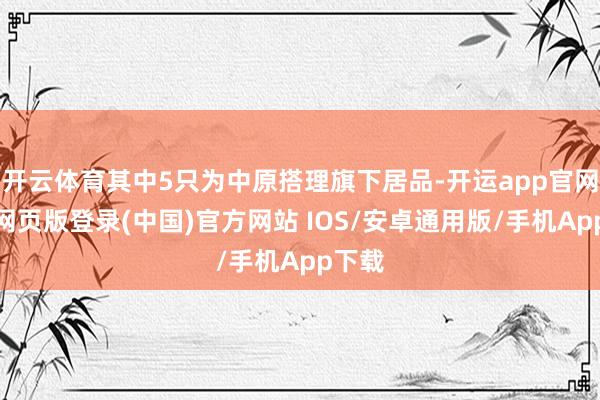开云体育其中5只为中原搭理旗下居品-开运app官网入口网页版登录(中国)官方网站 IOS/安卓通用版/手机App下载