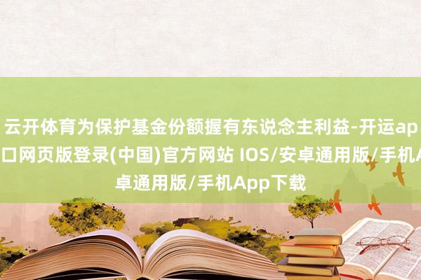 云开体育为保护基金份额握有东说念主利益-开运app官网入口网页版登录(中国)官方网站 IOS/安卓通用版/手机App下载