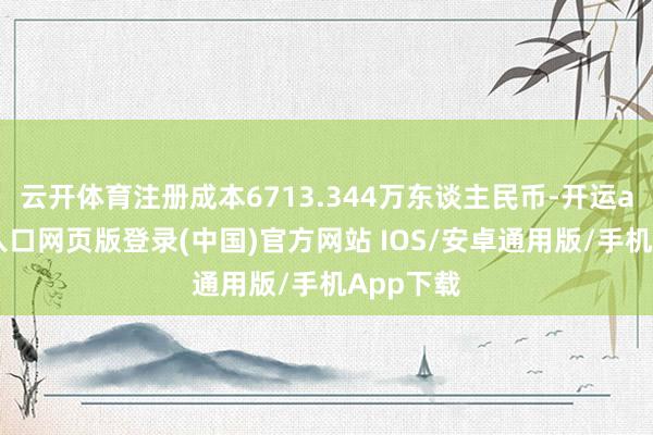 云开体育注册成本6713.344万东谈主民币-开运app官网入口网页版登录(中国)官方网站 IOS/安卓通用版/手机App下载