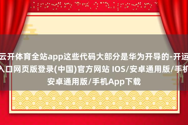 云开体育全站app这些代码大部分是华为开导的-开运app官网入口网页版登录(中国)官方网站 IOS/安卓通用版/手机App下载
