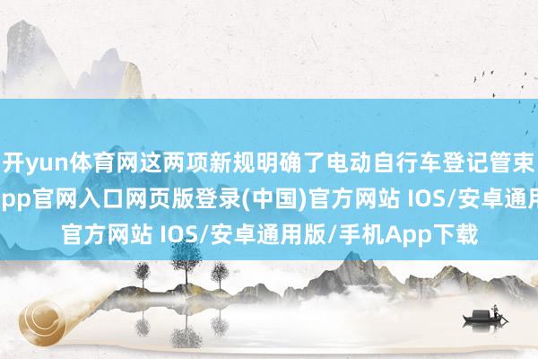 开yun体育网这两项新规明确了电动自行车登记管束的具体条款-开运app官网入口网页版登录(中国)官方网站 IOS/安卓通用版/手机App下载