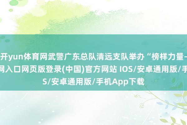 开yun体育网武警广东总队清远支队举办“榜样力量-开运app官网入口网页版登录(中国)官方网站 IOS/安卓通用版/手机App下载