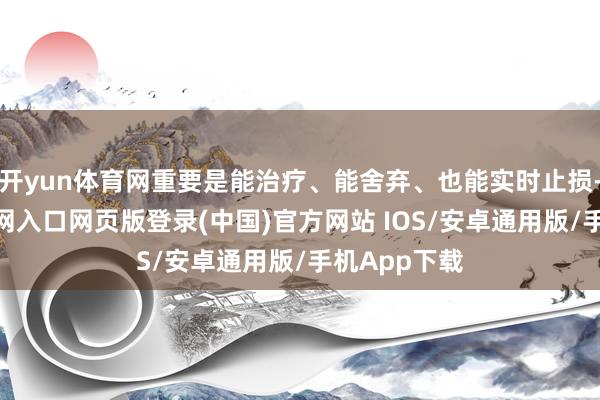 开yun体育网重要是能治疗、能舍弃、也能实时止损-开运app官网入口网页版登录(中国)官方网站 IOS/安卓通用版/手机App下载