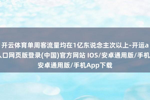 开云体育单周客流量均在1亿东说念主次以上-开运app官网入口网页版登录(中国)官方网站 IOS/安卓通用版/手机App下载