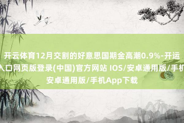开云体育12月交割的好意思国期金高潮0.9%-开运app官网入口网页版登录(中国)官方网站 IOS/安卓通用版/手机App下载