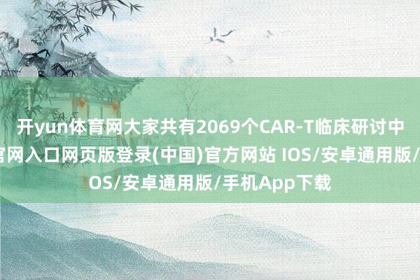 开yun体育网大家共有2069个CAR-T临床研讨中心-开运app官网入口网页版登录(中国)官方网站 IOS/安卓通用版/手机App下载