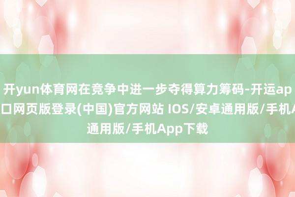 开yun体育网在竞争中进一步夺得算力筹码-开运app官网入口网页版登录(中国)官方网站 IOS/安卓通用版/手机App下载