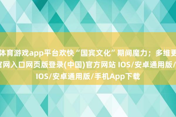 体育游戏app平台欢快“国宾文化”期间魔力；多维更正-开运app官网入口网页版登录(中国)官方网站 IOS/安卓通用版/手机App下载