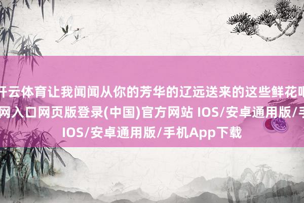 开云体育让我闻闻从你的芳华的辽远送来的这些鲜花吧-开运app官网入口网页版登录(中国)官方网站 IOS/安卓通用版/手机App下载