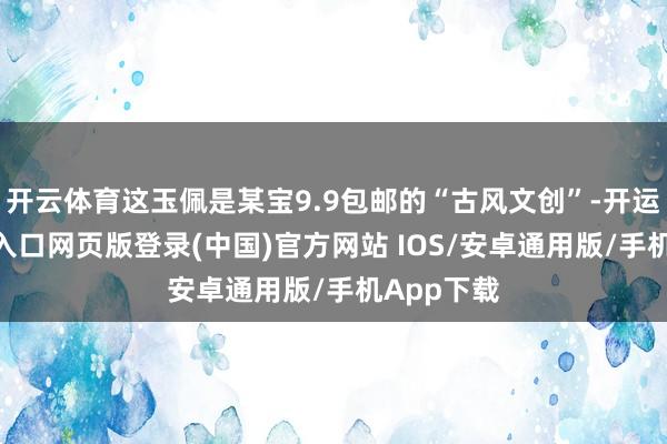 开云体育这玉佩是某宝9.9包邮的“古风文创”-开运app官网入口网页版登录(中国)官方网站 IOS/安卓通用版/手机App下载