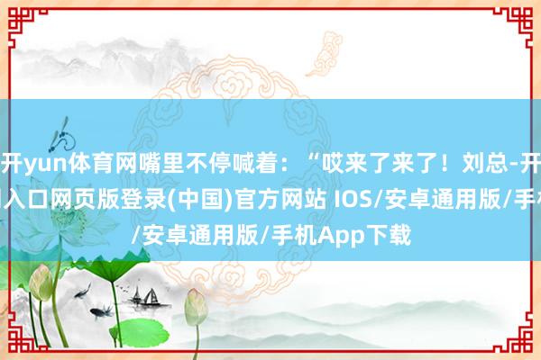 开yun体育网嘴里不停喊着：“哎来了来了！刘总-开运app官网入口网页版登录(中国)官方网站 IOS/安卓通用版/手机App下载