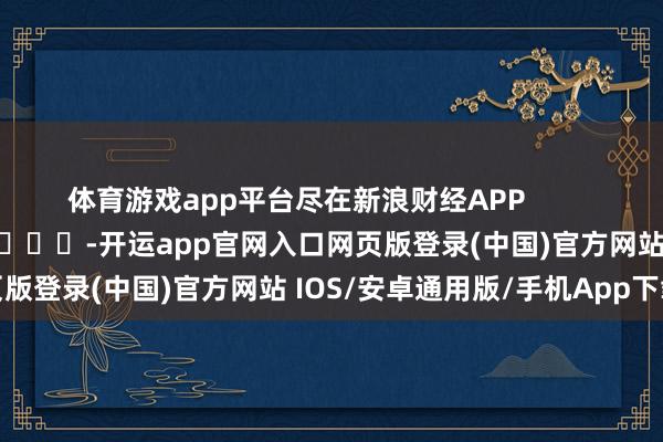 体育游戏app平台尽在新浪财经APP -开运app官网入口网页版登录(中国)官方网站 IOS/安卓通用版/手机App下载