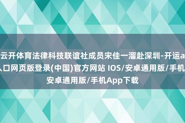 云开体育法律科技联谊社成员宋佳一溜赴深圳-开运app官网入口网页版登录(中国)官方网站 IOS/安卓通用版/手机App下载