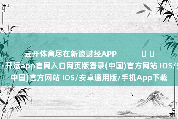 云开体育尽在新浪财经APP            													-开运app官网入口网页版登录(中国)官方网站 IOS/安卓通用版/手机App下载
