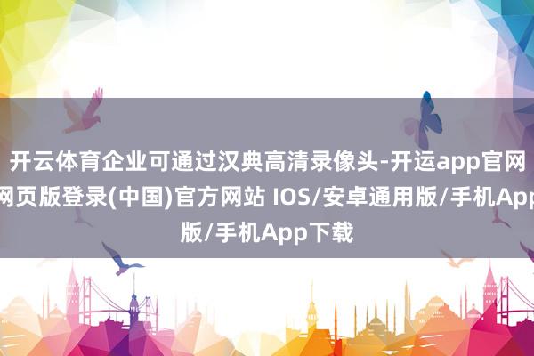 开云体育企业可通过汉典高清录像头-开运app官网入口网页版登录(中国)官方网站 IOS/安卓通用版/手机App下载