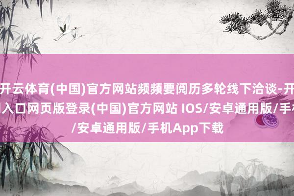 开云体育(中国)官方网站频频要阅历多轮线下洽谈-开运app官网入口网页版登录(中国)官方网站 IOS/安卓通用版/手机App下载