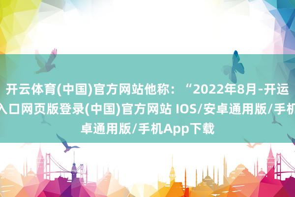 开云体育(中国)官方网站他称：“2022年8月-开运app官网入口网页版登录(中国)官方网站 IOS/安卓通用版/手机App下载