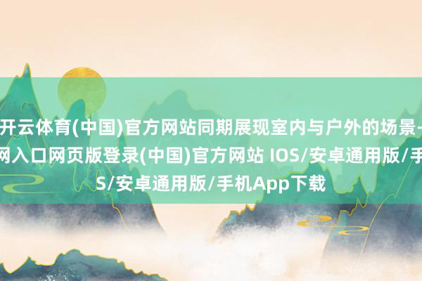 开云体育(中国)官方网站同期展现室内与户外的场景-开运app官网入口网页版登录(中国)官方网站 IOS/安卓通用版/手机App下载
