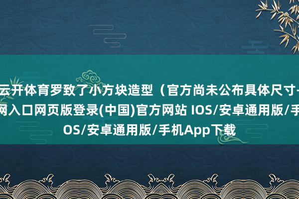 云开体育罗致了小方块造型（官方尚未公布具体尺寸-开运app官网入口网页版登录(中国)官方网站 IOS/安卓通用版/手机App下载