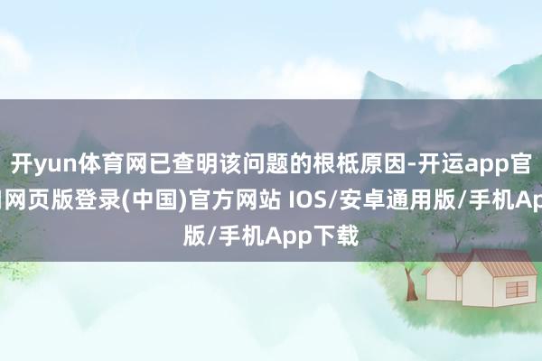 开yun体育网已查明该问题的根柢原因-开运app官网入口网页版登录(中国)官方网站 IOS/安卓通用版/手机App下载