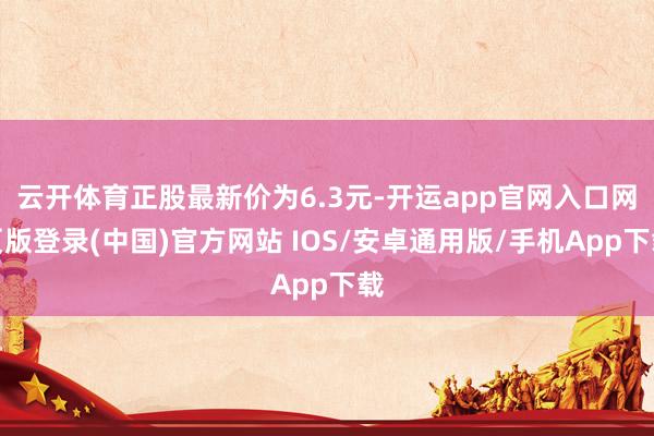 云开体育正股最新价为6.3元-开运app官网入口网页版登录(中国)官方网站 IOS/安卓通用版/手机App下载
