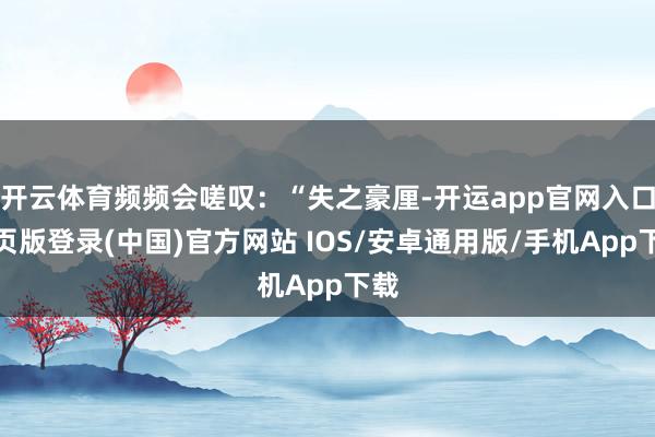 开云体育频频会嗟叹：“失之豪厘-开运app官网入口网页版登录(中国)官方网站 IOS/安卓通用版/手机App下载