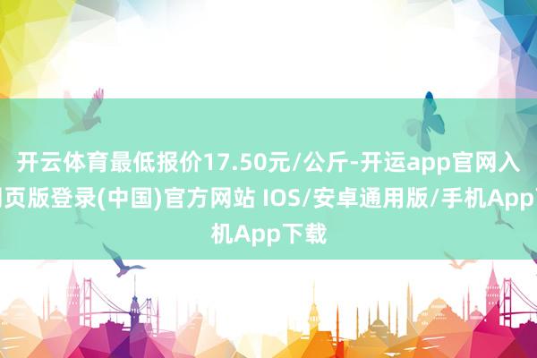 开云体育最低报价17.50元/公斤-开运app官网入口网页版登录(中国)官方网站 IOS/安卓通用版/手机App下载