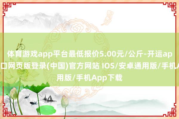 体育游戏app平台最低报价5.00元/公斤-开运app官网入口网页版登录(中国)官方网站 IOS/安卓通用版/手机App下载