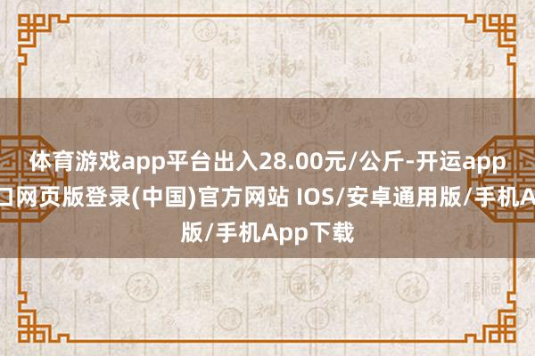 体育游戏app平台出入28.00元/公斤-开运app官网入口网页版登录(中国)官方网站 IOS/安卓通用版/手机App下载
