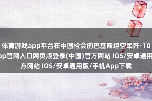 体育游戏app平台在中国检会的巴基斯坦空军歼-10CE战斗机-开运app官网入口网页版登录(中国)官方网站 IOS/安卓通用版/手机App下载