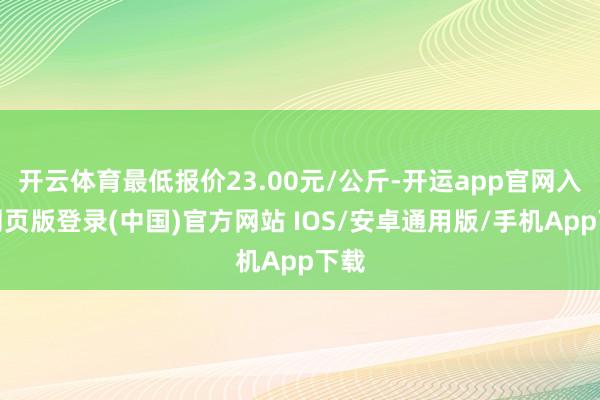 开云体育最低报价23.00元/公斤-开运app官网入口网页版登录(中国)官方网站 IOS/安卓通用版/手机App下载