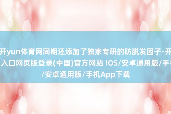 开yun体育网同期还添加了独家专研的防脱发因子-开运app官网入口网页版登录(中国)官方网站 IOS/安卓通用版/手机App下载