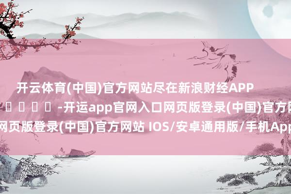 开云体育(中国)官方网站尽在新浪财经APP            													-开运app官网入口网页版登录(中国)官方网站 IOS/安卓通用版/手机App下载