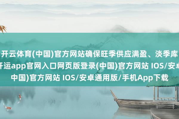 开云体育(中国)官方网站确保旺季供应满盈、淡季库存合理；另一方面-开运app官网入口网页版登录(中国)官方网站 IOS/安卓通用版/手机App下载