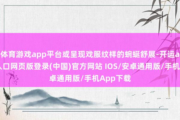 体育游戏app平台或呈现戏服纹样的蜿蜒舒展-开运app官网入口网页版登录(中国)官方网站 IOS/安卓通用版/手机App下载